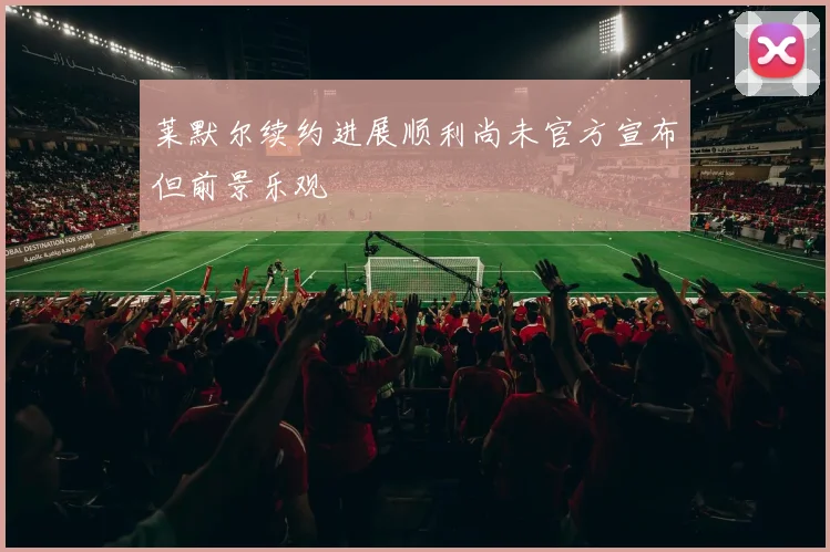 莱默尔续约进展顺利尚未官方宣布但前景乐观