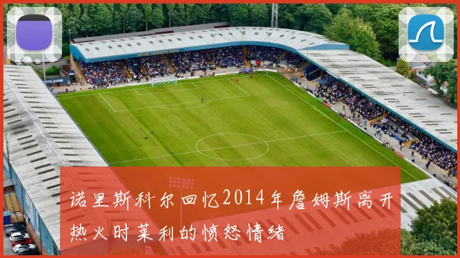 诺里斯科尔回忆2014年詹姆斯离开热火时莱利的愤怒情绪