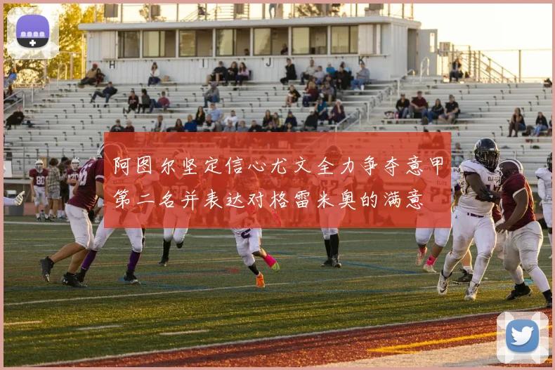 阿图尔坚定信心尤文全力争夺意甲第二名并表达对格雷米奥的满意