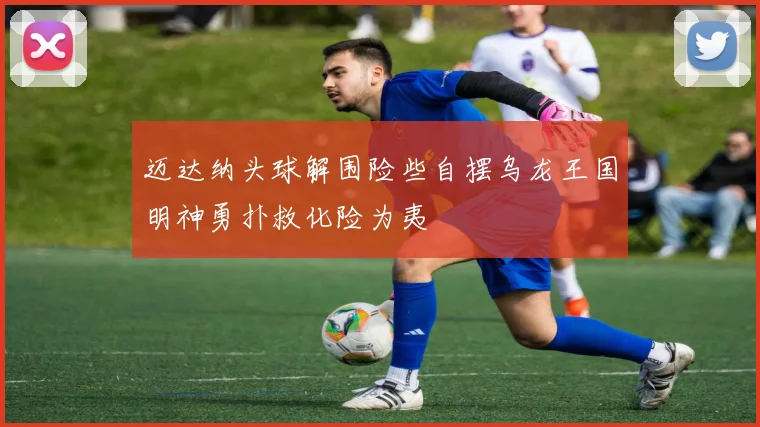 迈达纳头球解围险些自摆乌龙王国明神勇扑救化险为夷