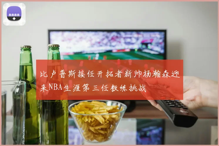比卢普斯接任开拓者新帅杨瀚森迎来NBA生涯第三任教练挑战