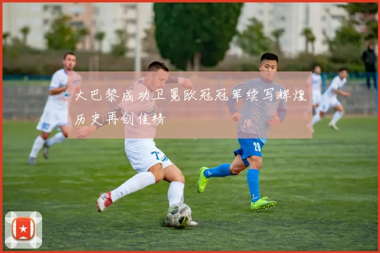 大巴黎成功卫冕欧冠冠军续写辉煌历史再创佳绩