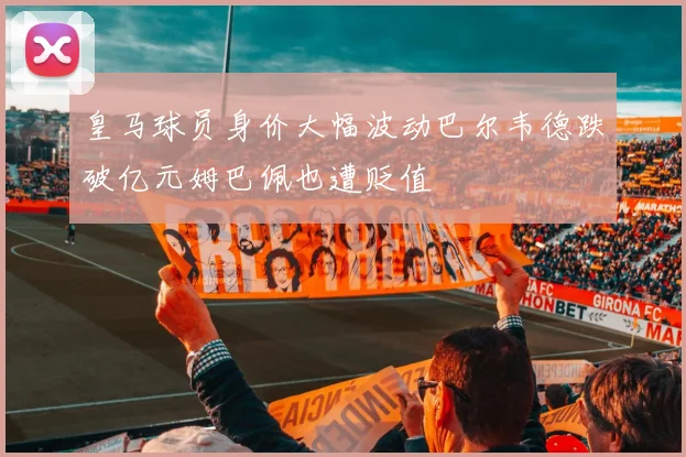 皇马球员身价大幅波动巴尔韦德跌破亿元姆巴佩也遭贬值