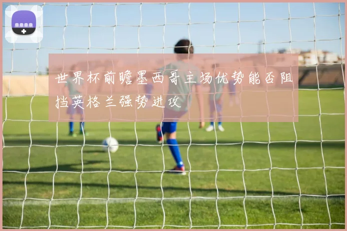 世界杯前瞻墨西哥主场优势能否阻挡英格兰强势进攻