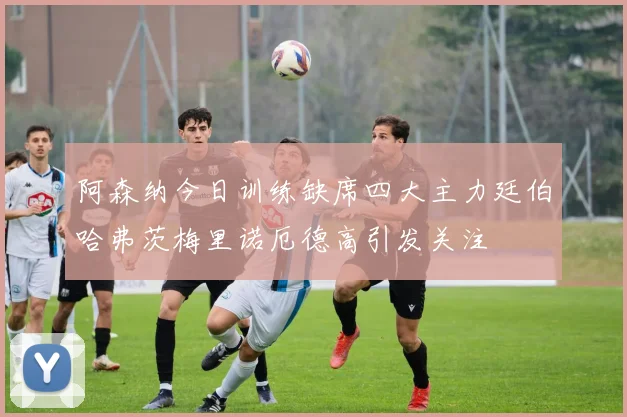阿森纳今日训练缺席四大主力廷伯哈弗茨梅里诺厄德高引发关注