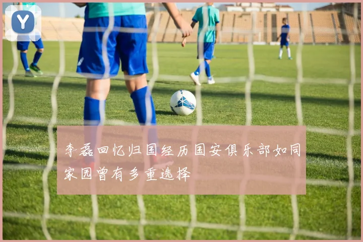 李磊回忆归国经历国安俱乐部如同家园曾有多重选择