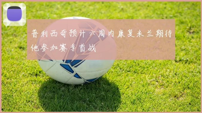 普利西奇预计六周内康复米兰期待他参加赛季首战