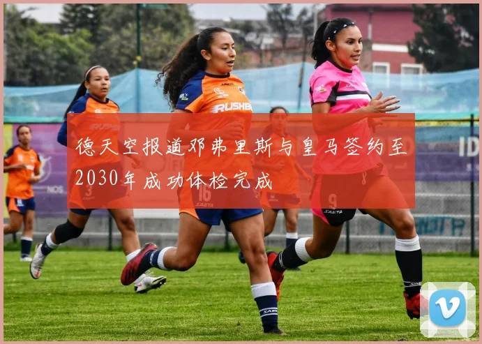 德天空报道邓弗里斯与皇马签约至2030年成功体检完成