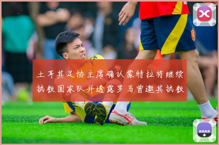 土耳其足协主席确认蒙特拉将继续执教国家队并透露罗马曾邀其执教