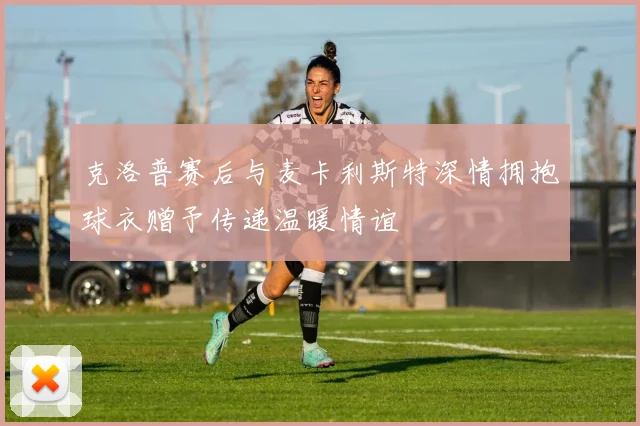 克洛普赛后与麦卡利斯特深情拥抱球衣赠予传递温暖情谊
